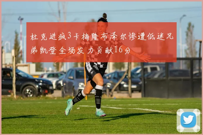 杜克进疯3卡梅隆布泽尔惨遭低迷兄弟凯登全场发力贡献16分