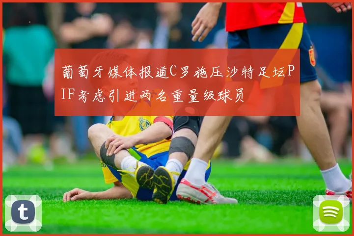 葡萄牙媒体报道C罗施压沙特足坛PIF考虑引进两名重量级球员
