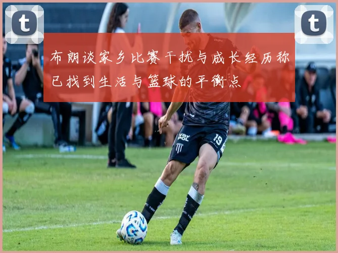 布朗谈家乡比赛干扰与成长经历称已找到生活与篮球的平衡点