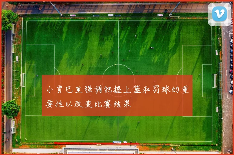 小贾巴里强调把握上篮和罚球的重要性以改变比赛结果