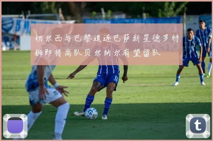 切尔西与巴黎追逐巴萨新星德罗特狮即将离队贝尔纳尔有望留队