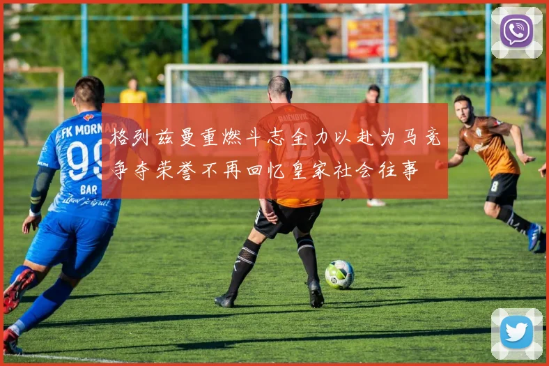 格列兹曼重燃斗志全力以赴为马竞争夺荣誉不再回忆皇家社会往事