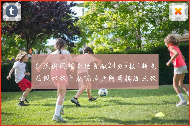 科沃德闪耀全场贡献24分9板4断克尼佩尔双十表现马卢阿奇接近三双助力球队胜利