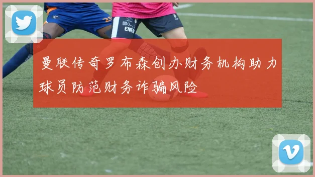 曼联传奇罗布森创办财务机构助力球员防范财务诈骗风险