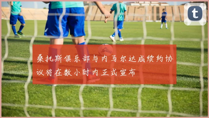 桑托斯俱乐部与内马尔达成续约协议将在数小时内正式宣布